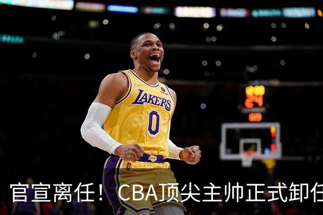官宣离任！CBA顶尖主帅正式卸任，或将加盟广东宏远，有望接替杜锋